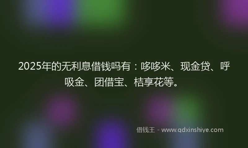 2025年的无利息借钱吗有：哆哆米、现金贷、呼吸金、团借宝、桔享花等。