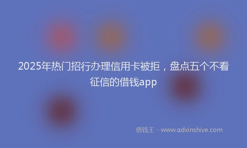2025年热门招行办理信用卡被拒，盘点五个不看征信的借钱app