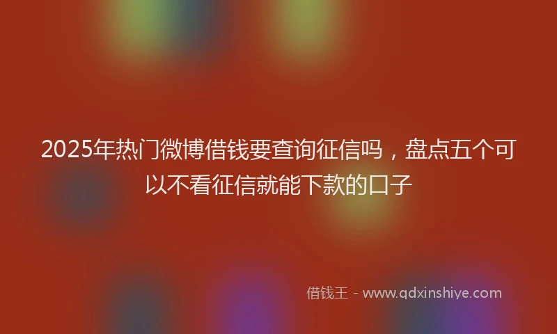 2025年热门微博借钱要查询征信吗，盘点五个可以不看征信就能下款的口子