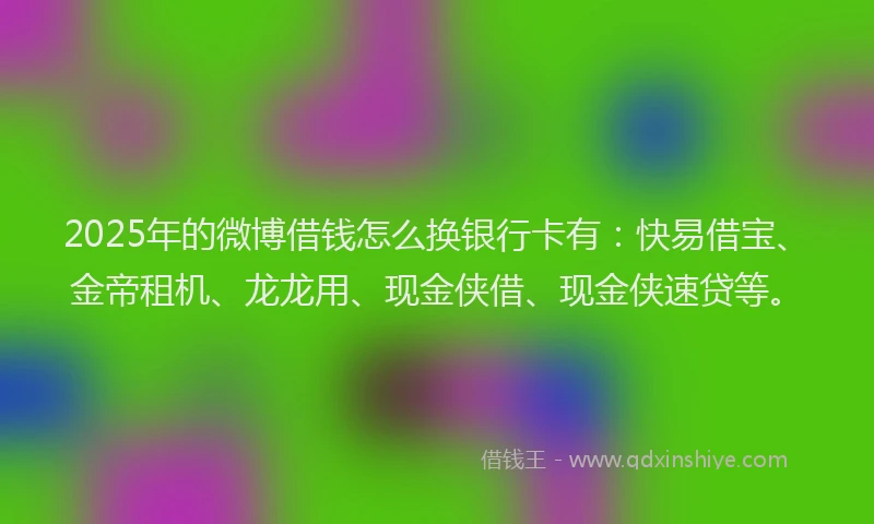 2025年的微博借钱怎么换银行卡有：快易借宝、金帝租机、龙龙用、现金侠借、现金侠速贷等。