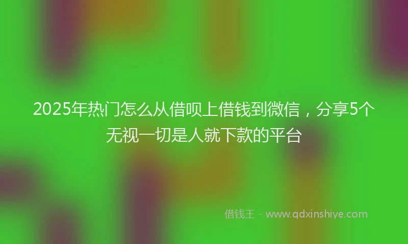 2025年热门怎么从借呗上借钱到微信，分享5个无视一切是人就下款的平台