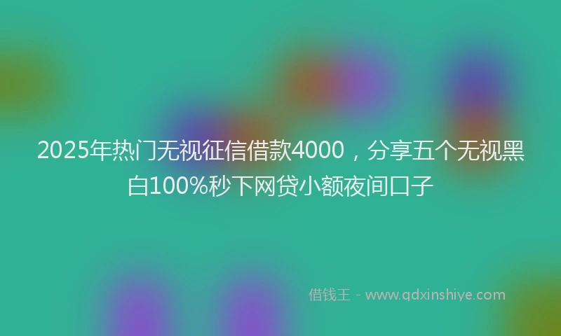 2025年热门无视征信借款4000，分享五个无视黑白100%秒下网贷小额夜间口子