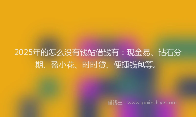 2025年的怎么没有钱站借钱有：现金易、钻石分期、盈小花、时时贷、便捷钱包等。