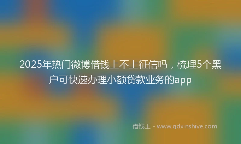 2025年热门微博借钱上不上征信吗，梳理5个黑户可快速办理小额贷款业务的app