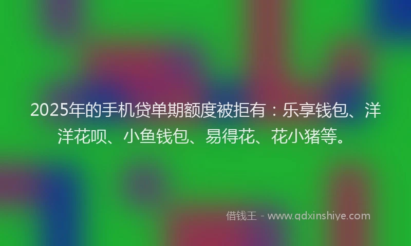 2025年的手机贷单期额度被拒有：乐享钱包、洋洋花呗、小鱼钱包、易得花、花小猪等。