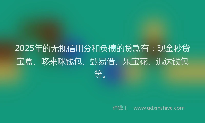 2025年的无视信用分和负债的贷款有：现金秒贷宝盒、哆来咪钱包、甄易借、乐宝花、迅达钱包等。