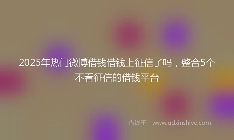 2025年热门微博借钱借钱上征信了吗，整合5个不看征信的借钱平台