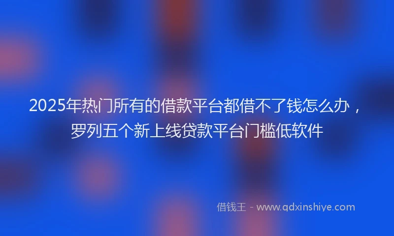 2025年热门所有的借款平台都借不了钱怎么办，罗列五个新上线贷款平台门槛低软件