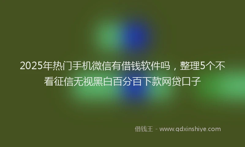 2025年热门手机微信有借钱软件吗，整理5个不看征信无视黑白百分百下款网贷口子