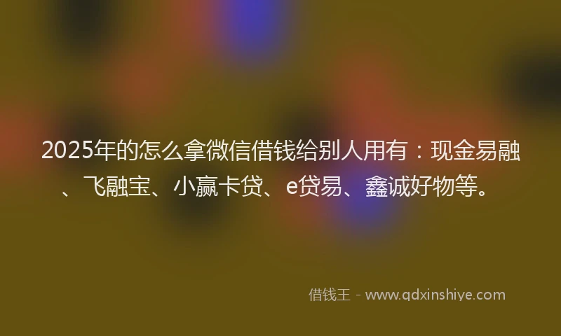 2025年的怎么拿微信借钱给别人用有：现金易融、飞融宝、小赢卡贷、e贷易、鑫诚好物等。