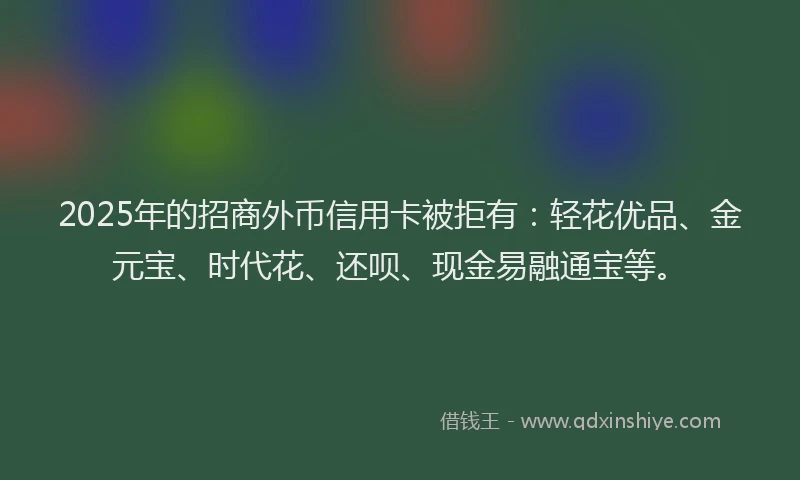 2025年的招商外币信用卡被拒有：轻花优品、金元宝、时代花、还呗、现金易融通宝等。