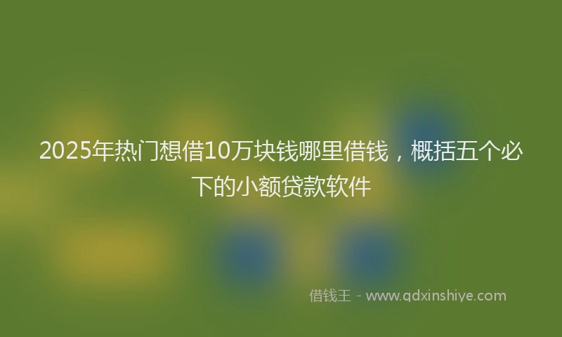 2025年热门想借10万块钱哪里借钱，概括五个必下的小额贷款软件