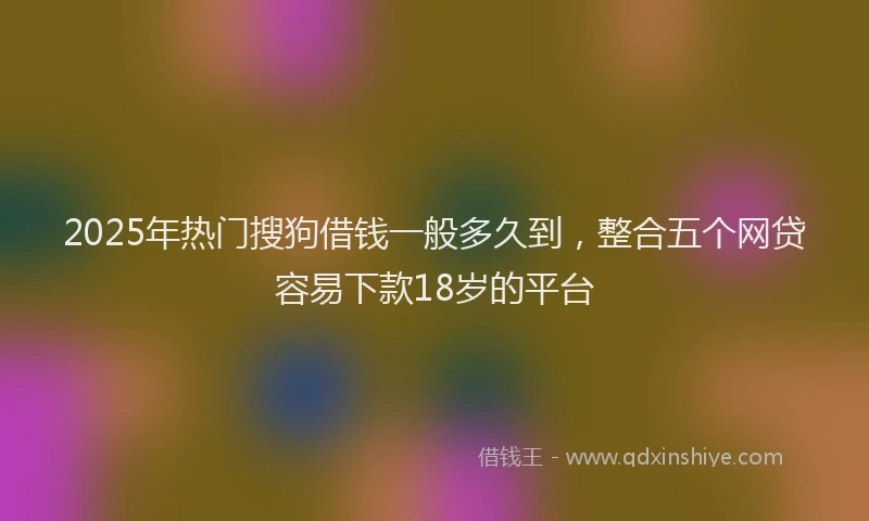2025年热门搜狗借钱一般多久到，整合五个网贷容易下款18岁的平台