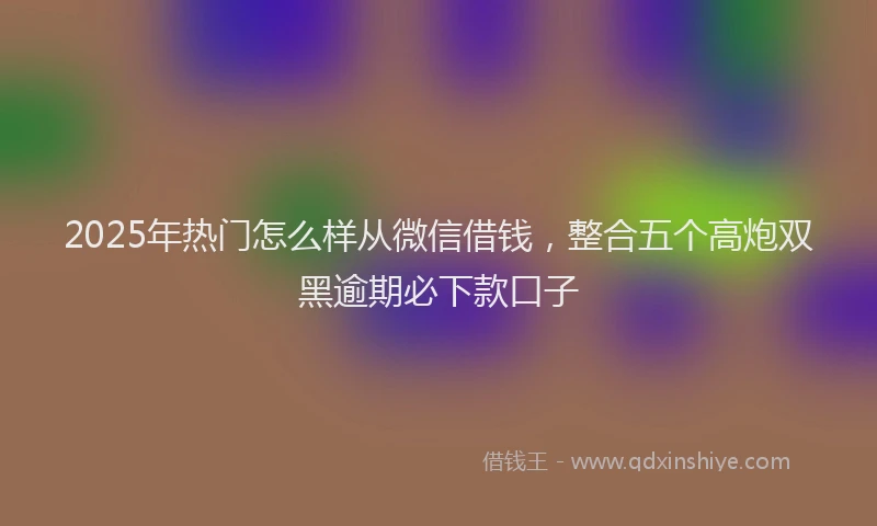 2025年热门怎么样从微信借钱，整合五个高炮双黑逾期必下款口子