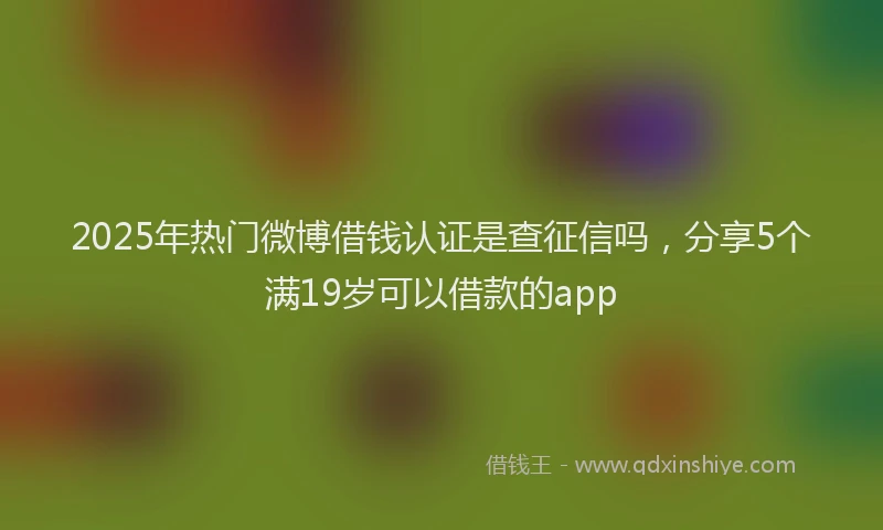 2025年热门微博借钱认证是查征信吗，分享5个满19岁可以借款的app