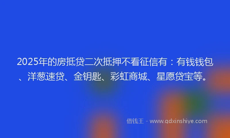 2025年的房抵贷二次抵押不看征信有：有钱钱包、洋葱速贷、金钥匙、彩虹商城、星愿贷宝等。