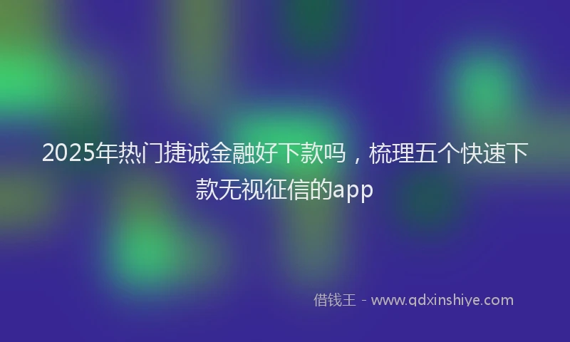 2025年热门捷诚金融好下款吗，梳理五个快速下款无视征信的app