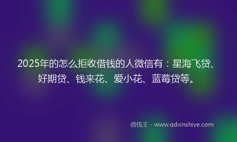 2025年的怎么拒收借钱的人微信有：星海飞贷、好期贷、钱来花、爱小花、蓝莓贷等。