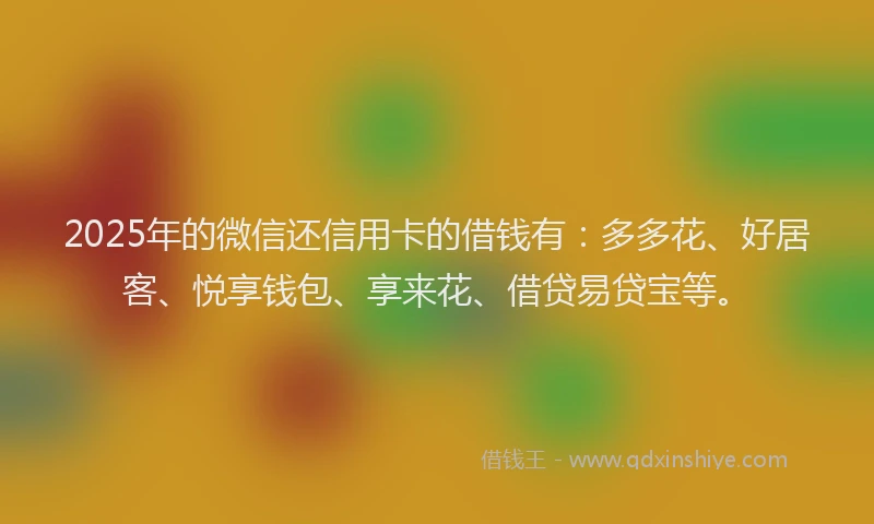 2025年的微信还信用卡的借钱有：多多花、好居客、悦享钱包、享来花、借贷易贷宝等。