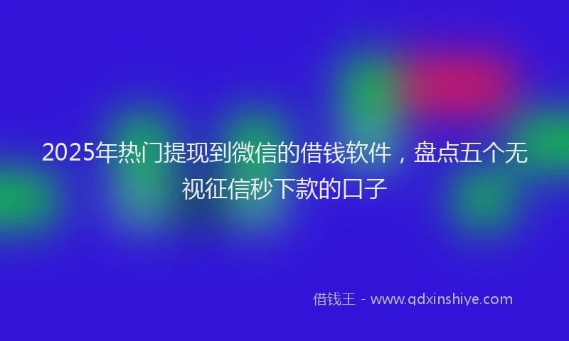 2025年热门提现到微信的借钱软件，盘点五个无视征信秒下款的口子