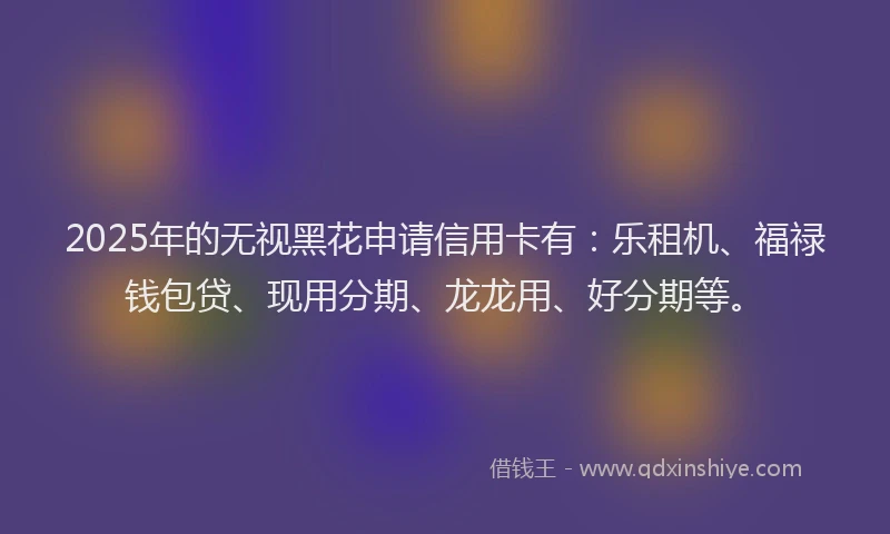 2025年的无视黑花申请信用卡有：乐租机、福禄钱包贷、现用分期、龙龙用、好分期等。