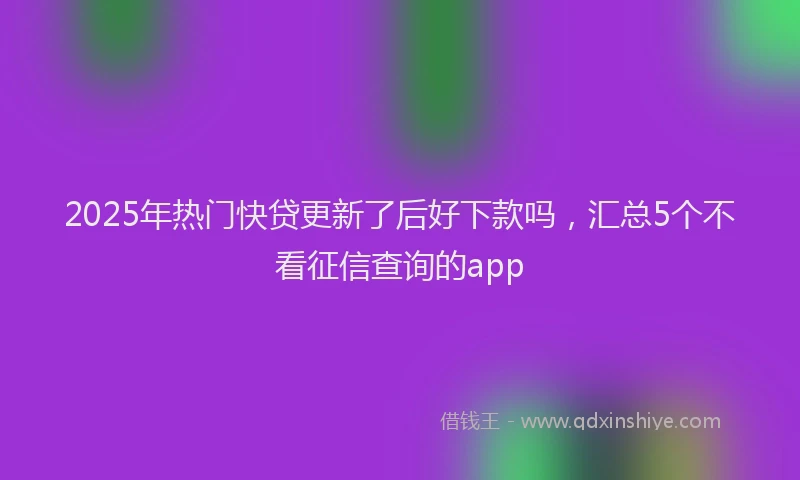 2025年热门快贷更新了后好下款吗，汇总5个不看征信查询的app