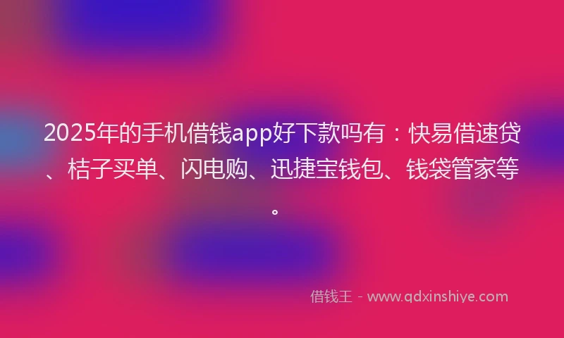 2025年的手机借钱app好下款吗有：快易借速贷、桔子买单、闪电购、迅捷宝钱包、钱袋管家等。