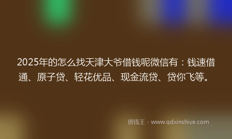 2025年的怎么找天津大爷借钱呢微信有：钱速借通、原子贷、轻花优品、现金流贷、贷你飞等。