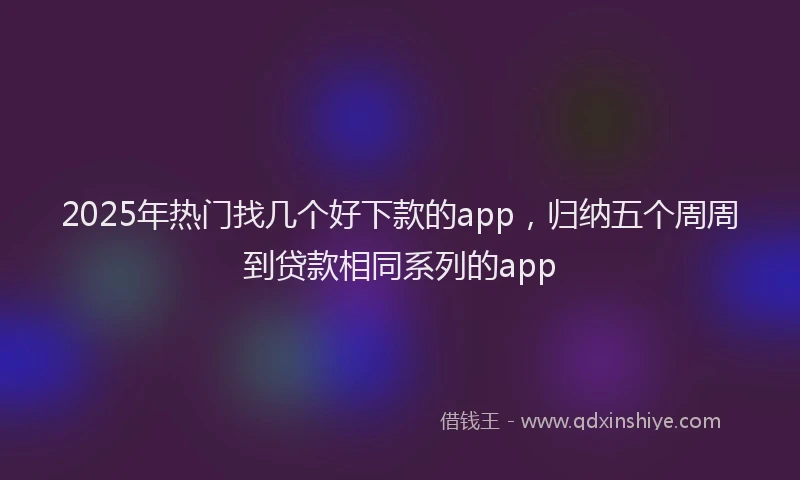 2025年热门找几个好下款的app，归纳五个周周到贷款相同系列的app
