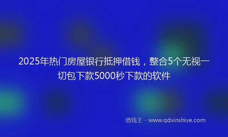 2025年热门房屋银行抵押借钱，整合5个无视一切包下款5000秒下款的软件