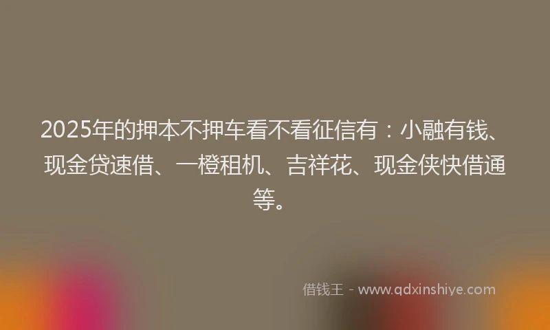 2025年的押本不押车看不看征信有：小融有钱、现金贷速借、一橙租机、吉祥花、现金侠快借通等。