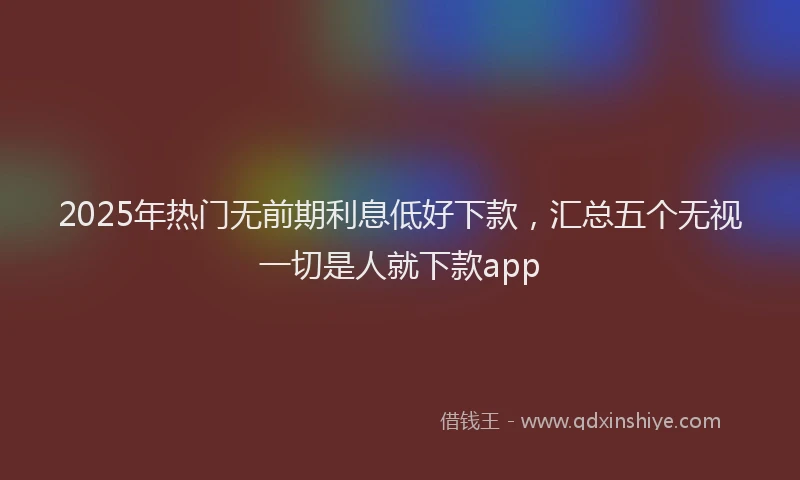 2025年热门无前期利息低好下款，汇总五个无视一切是人就下款app