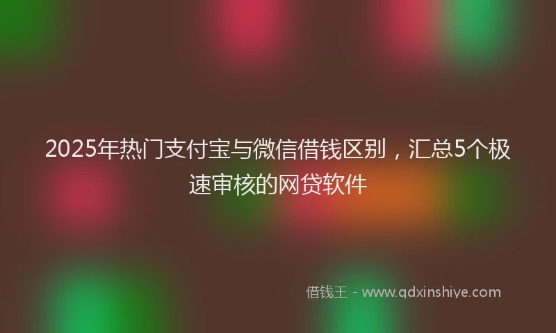 2025年热门支付宝与微信借钱区别，汇总5个极速审核的网贷软件