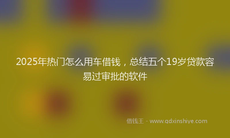 2025年热门怎么用车借钱，总结五个19岁贷款容易过审批的软件