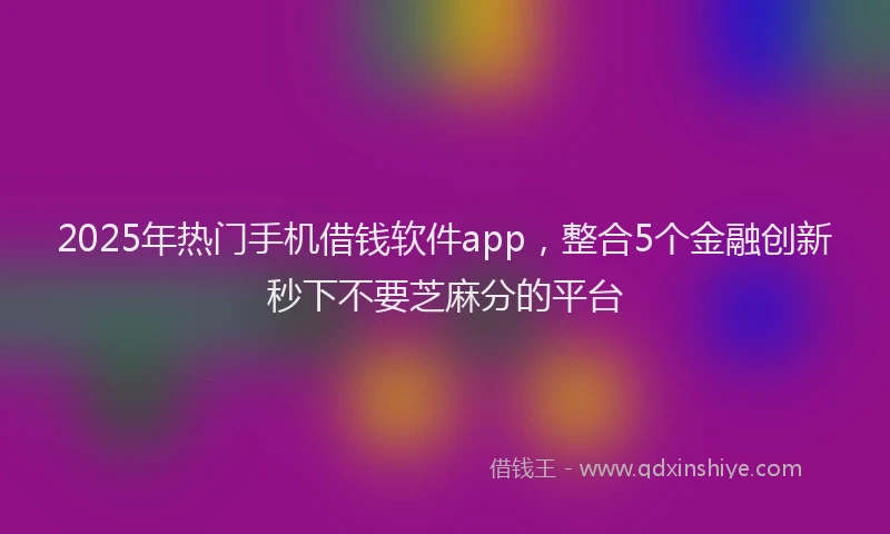 2025年热门手机借钱软件app，整合5个金融创新秒下不要芝麻分的平台