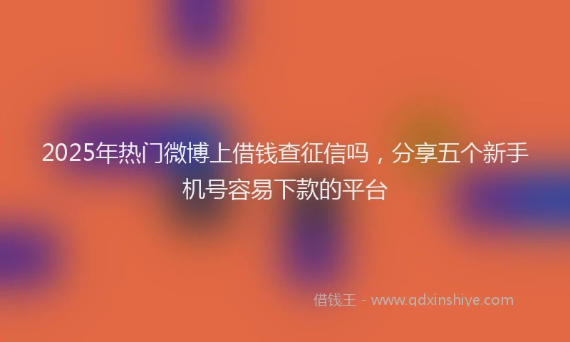 2025年热门微博上借钱查征信吗，分享五个新手机号容易下款的平台