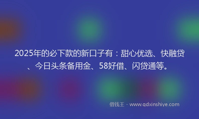 2025年的必下款的新口子有：甜心优选、快融贷、今日头条备用金、58好借、闪贷通等。