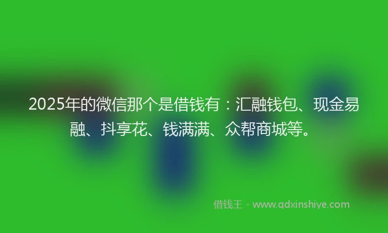 2025年的微信那个是借钱有：汇融钱包、现金易融、抖享花、钱满满、众帮商城等。