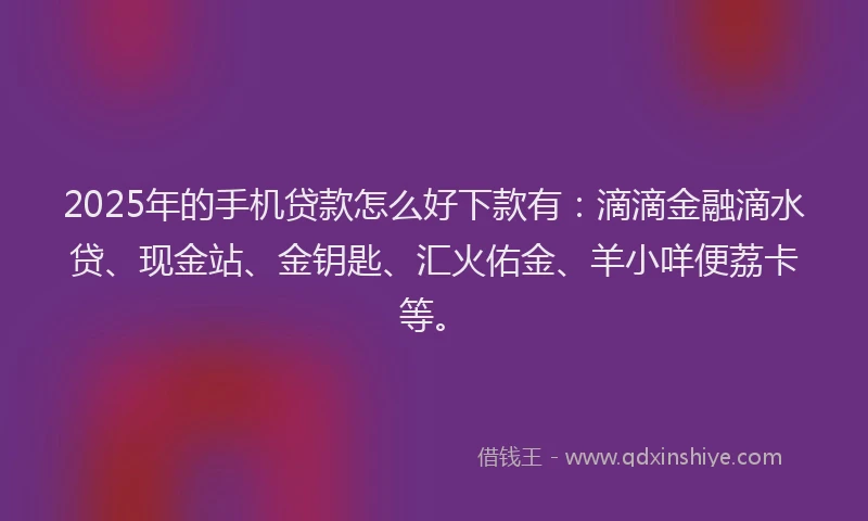 2025年的手机贷款怎么好下款有：滴滴金融滴水贷、现金站、金钥匙、汇火佑金、羊小咩便荔卡等。