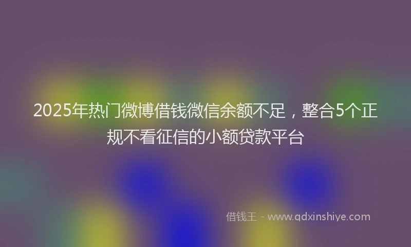 2025年热门微博借钱微信余额不足，整合5个正规不看征信的小额贷款平台