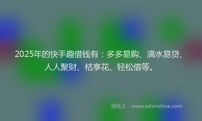 2025年的快手趣借钱有：多多易购、滴水易贷、人人聚财、桔享花、轻松借等。