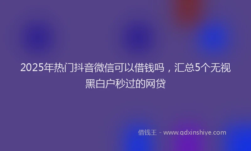 2025年热门抖音微信可以借钱吗，汇总5个无视黑白户秒过的网贷