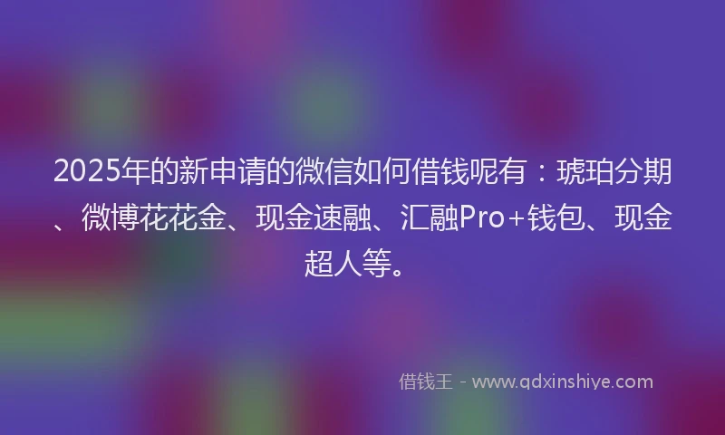 2025年的新申请的微信如何借钱呢有：琥珀分期、微博花花金、现金速融、汇融Pro+钱包、现金超人等。
