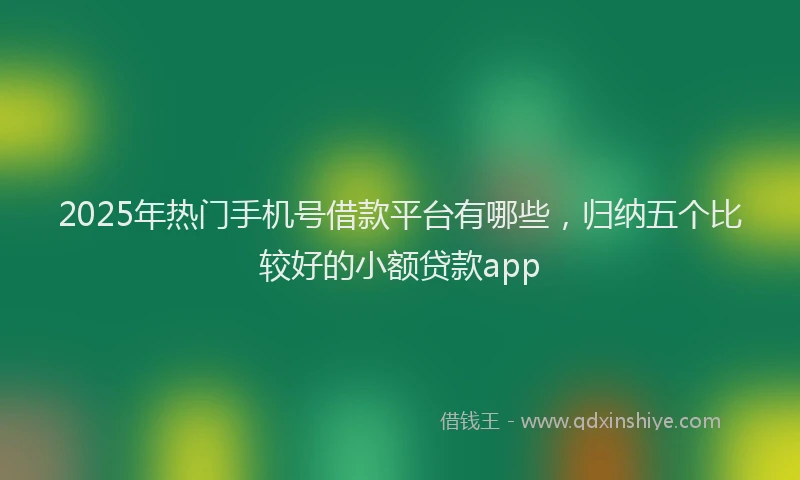 2025年热门手机号借款平台有哪些，归纳五个比较好的小额贷款app