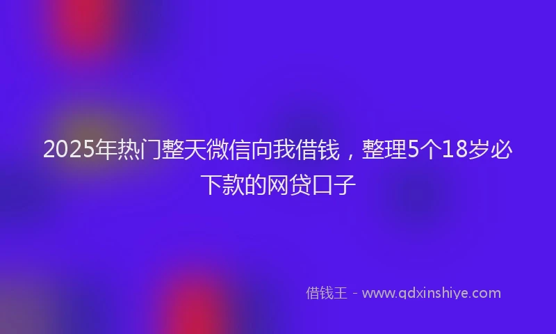 2025年热门整天微信向我借钱，整理5个18岁必下款的网贷口子