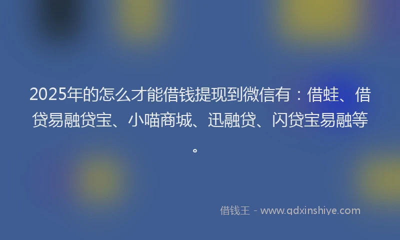 2025年的怎么才能借钱提现到微信有：借蛙、借贷易融贷宝、小喵商城、迅融贷、闪贷宝易融等。