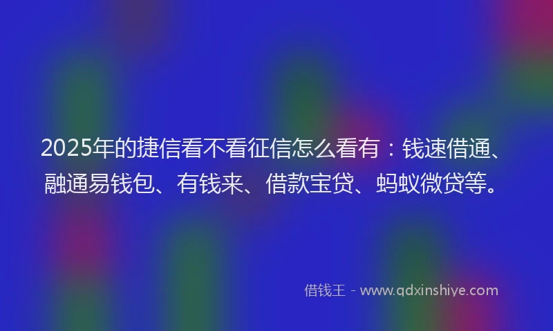 2025年的捷信看不看征信怎么看有：钱速借通、融通易钱包、有钱来、借款宝贷、蚂蚁微贷等。