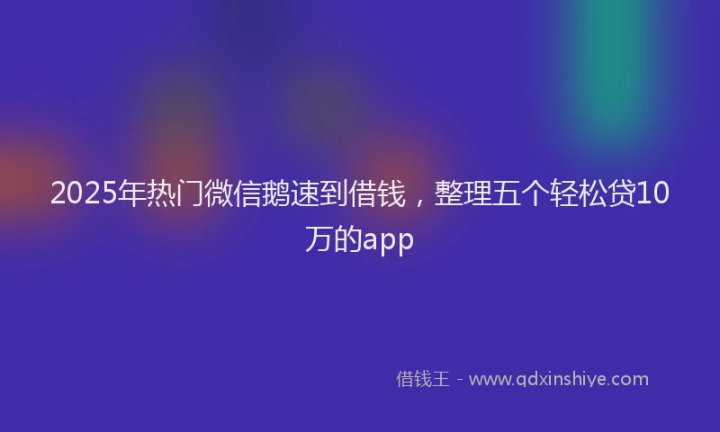 2025年热门微信鹅速到借钱，整理五个轻松贷10万的app