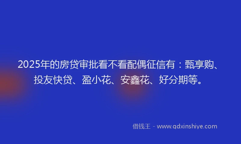 2025年的房贷审批看不看配偶征信有：甄享购、投友快贷、盈小花、安鑫花、好分期等。