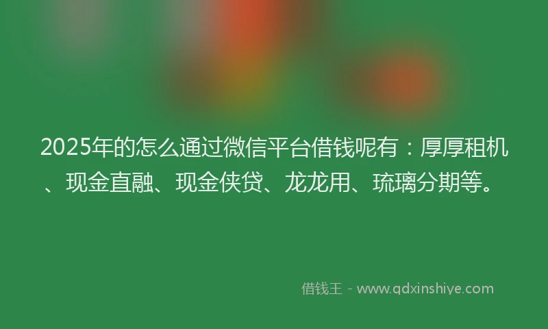 2025年的怎么通过微信平台借钱呢有：厚厚租机、现金直融、现金侠贷、龙龙用、琉璃分期等。